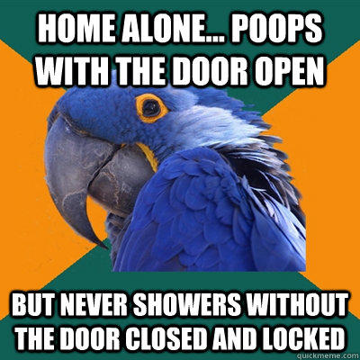 Home alone... poops with the door open But never showers without the door closed and locked  Paranoid Parrot