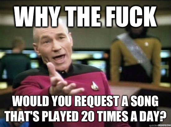 Why the fuck Would you request a song that's played 20 times a day?  Annoyed Picard HD