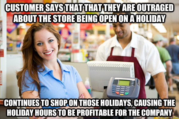 Customer says that that they are outraged about the store being open on a holiday Continues to shop on those holidays, causing the holiday hours to be profitable for the company - Customer says that that they are outraged about the store being open on a holiday Continues to shop on those holidays, causing the holiday hours to be profitable for the company  Misc