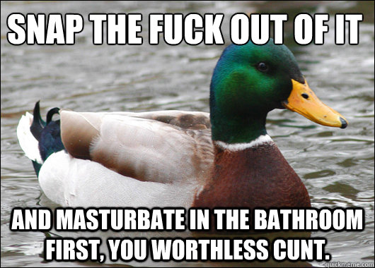 snap the fuck out of it and masturbate in the bathroom first, you worthless cunt.   Actual Advice Mallard