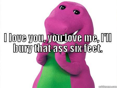                                                                                                                                                                                                 I LOVE YOU, YOU LOVE ME, I'LL BURY THAT ASS SIX FEET.  Misc