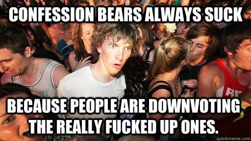 Confession bears always suck  because people are downvoting the really fucked up ones.  Sudden Clarity Clarence