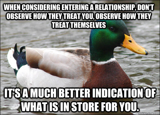 When considering entering a relationship, don't observe how they treat you, observe how they treat themselves It's a much better indication of what is in store for you.  Actual Advice Mallard