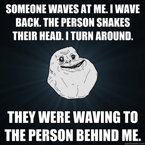 someone waves at me. i wave back. the person shakes their head. i turn around. they were waving to the person behind me.  Forever Alone