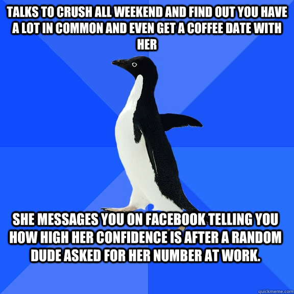 Talks to crush all weekend and find out you have a lot in common and even get a coffee date with her She messages you on facebook telling you how high her confidence is after a random dude asked for her number at work.  Socially Awkward Penguin