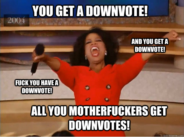 YOU GET A DOWNVOTE! All you motherfuckers get downvotes! and you get A DOWNVOTE! fuck you have A DOWNVOTE! - YOU GET A DOWNVOTE! All you motherfuckers get downvotes! and you get A DOWNVOTE! fuck you have A DOWNVOTE!  oprah you get a car