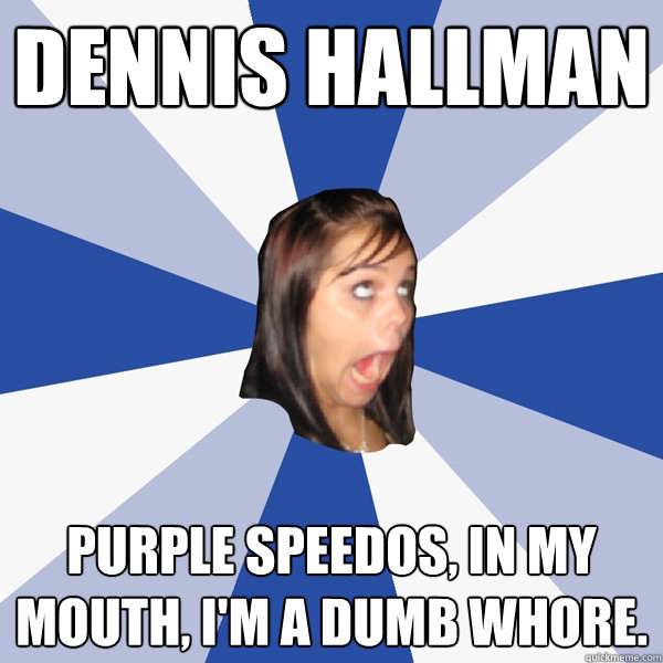 Dennis Hallman Purple speedos, in my mouth, I'm a dumb whore.  Annoying Facebook Girl