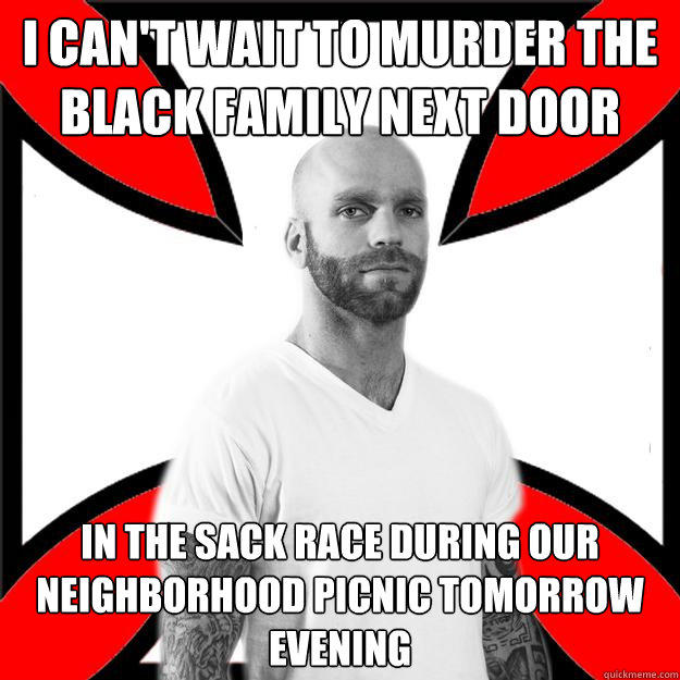 I Can't wait to murder the black family next door in the sack race during our neighborhood picnic tomorrow evening  Skinhead with a Heart of Gold