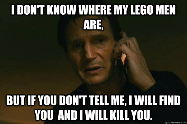 I don't know where my lego men are, But if you don't tell me, I will find you  and I will kill you. - I don't know where my lego men are, But if you don't tell me, I will find you  and I will kill you.  Liam Neeson Taken