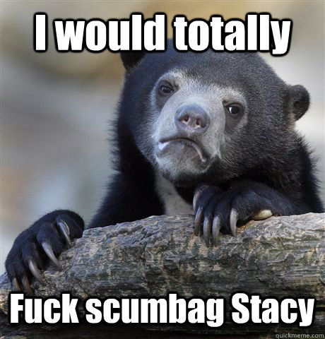 I would totally Fuck scumbag Stacy  Confession Bear