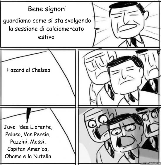 Bene signori  guardiamo come si sta svolgendo la sessione di calciomercato estivo Hazard al Chelsea Juve: idee Llorente, Peluso, Van Persie, Pazzini, Messi, Capitan America, Obama e la Nutella  alright gentlemen