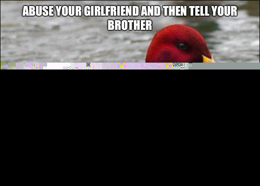 Abuse your girlfriend and then tell your brother 
 Your brother will always have your back  Malicious Advice Mallard