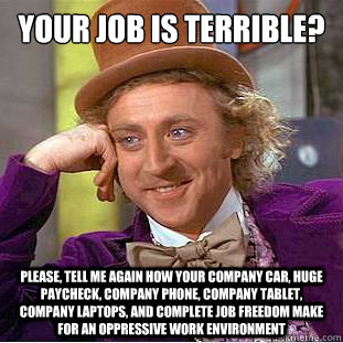 Your job is terrible?
 Please, tell me again how your company car, huge paycheck, company phone, company tablet, company laptops, and complete job freedom make for an oppressive work environment - Your job is terrible?
 Please, tell me again how your company car, huge paycheck, company phone, company tablet, company laptops, and complete job freedom make for an oppressive work environment  Condescending Wonka