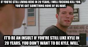 if you're still living here in 20 years, i will fucking kill you. you've got something none of us have. it'd be an insult if you're still like kyle in 20 years. you don't want to be kyle, will. - if you're still living here in 20 years, i will fucking kill you. you've got something none of us have. it'd be an insult if you're still like kyle in 20 years. you don't want to be kyle, will.  Good Will Hunting