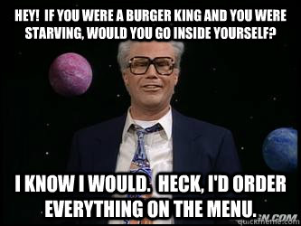 HEY!  If you were a Burger King and you were starving, would you go inside yourself?   I know I would.  Heck, I'd order everything on the menu. - HEY!  If you were a Burger King and you were starving, would you go inside yourself?   I know I would.  Heck, I'd order everything on the menu.  Harry Caray