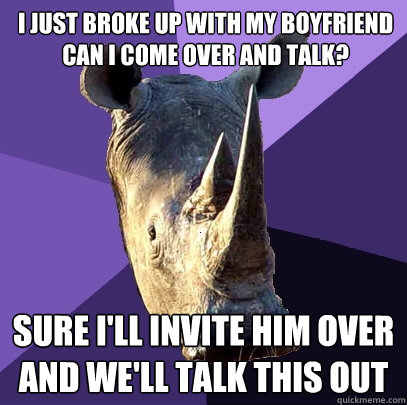 I just broke up with my boyfriend can i come over and talk? Sure I'll invite him over and we'll talk this out  Sexually Oblivious Rhino