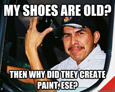 my shoes are old? then why did they create paint, ese?  Mexican Dad