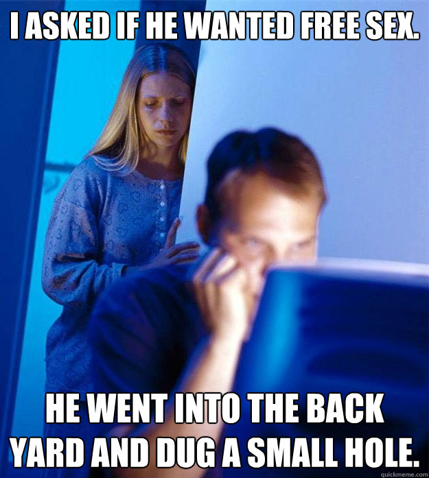 I asked if he wanted free sex. He went into the back yard and dug a small hole.  Redditors Wife