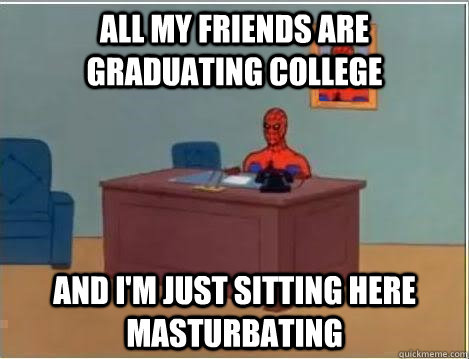 All my friends are graduating college And I'm just sitting here masturbating   Im just sitting here masturbating