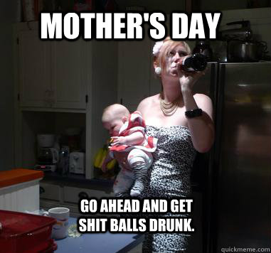 Mother's Day Go ahead and get shit balls drunk.   