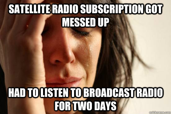 Satellite radio subscription got messed up Had to listen to broadcast radio for two days  First World Problems