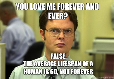 You love me forever and ever? FALSE.  
The average lifespan of a human is 60, not forever - You love me forever and ever? FALSE.  
The average lifespan of a human is 60, not forever  Schrute