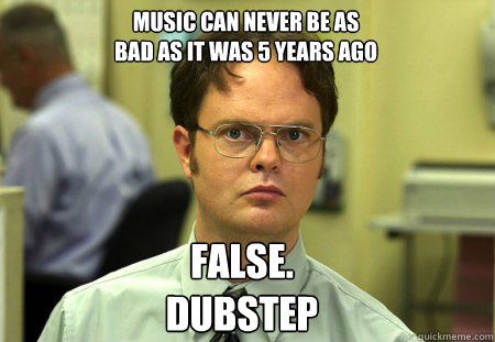 Music can never be as 
bad as it was 5 years ago False.
DUBstep  Schrute