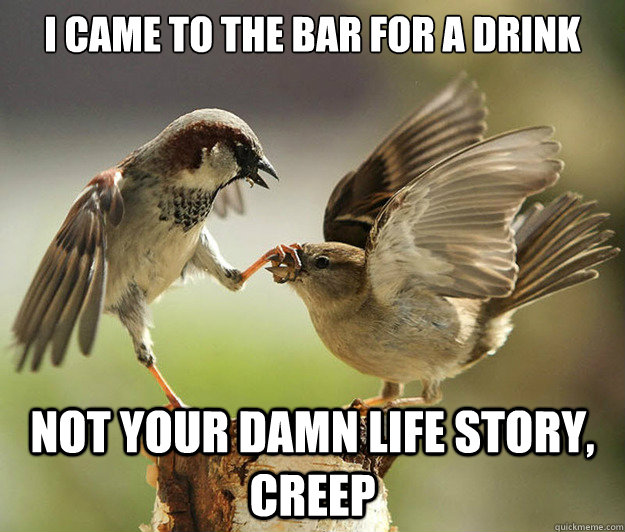 I came to the bar for a drink not your damn life story, creep  