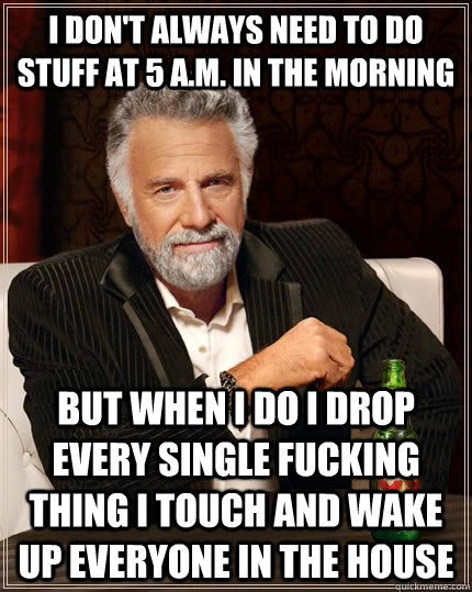 I don't always need to do stuff at 5 a.m. in the morning but when I do I drop every single fucking thing I touch and wake up everyone in the house  The Most Interesting Man In The World