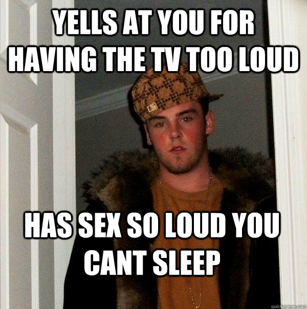 Yells at you for having the tv too loud Has sex so loud you cant sleep - Yells at you for having the tv too loud Has sex so loud you cant sleep  Scumbag Steve