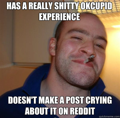 Has a really shitty okcupid experience Doesn't make a post crying about it on reddit - Has a really shitty okcupid experience Doesn't make a post crying about it on reddit  Goodguy Greg Shitting