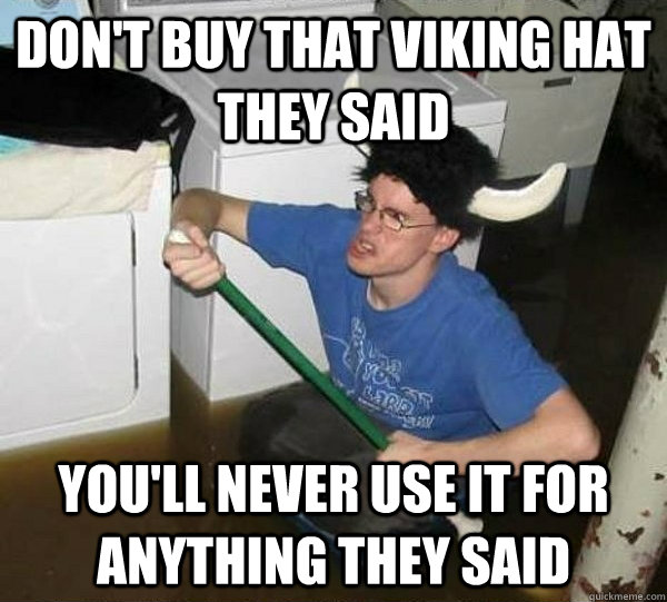 don't buy that viking hat they said you'll never use it for anything they said  they said2