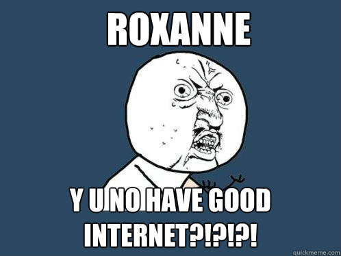 Roxanne y u no have good internet?!?!?!  Y U No