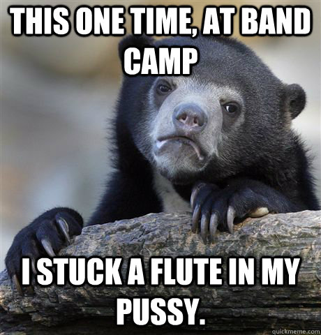 This one time, at band camp I stuck a flute in my pussy. - This one time, at band camp I stuck a flute in my pussy.  Confession Bear