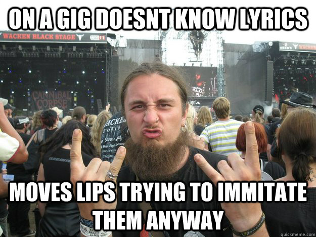 on a gig doesnt know lyrics moves lips trying to immitate them anyway    - on a gig doesnt know lyrics moves lips trying to immitate them anyway     typical metallhead