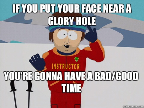 if you put your face near a glory hole You're gonna have a bad/good time  Bad Time