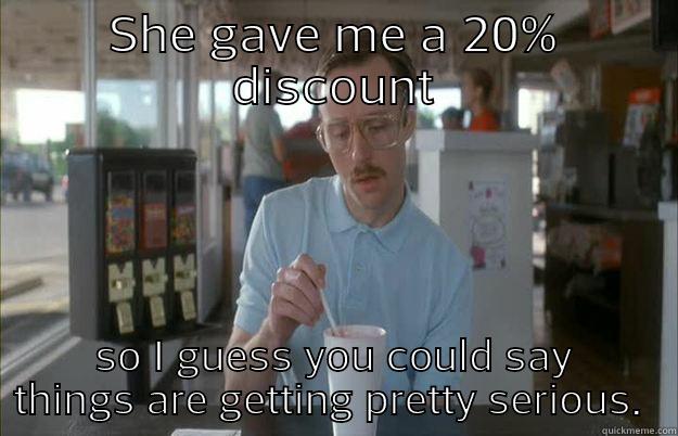 discount customer - SHE GAVE ME A 20% DISCOUNT SO I GUESS YOU COULD SAY THINGS ARE GETTING PRETTY SERIOUS.  Things are getting pretty serious