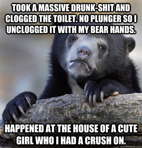 Took a massive drunk-shit and clogged the toilet. No plunger so I unclogged it with my bear hands. Happened at the house of a cute girl who I had a crush on. - Took a massive drunk-shit and clogged the toilet. No plunger so I unclogged it with my bear hands. Happened at the house of a cute girl who I had a crush on.  Confession Bear