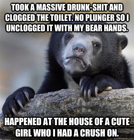 Took a massive drunk-shit and clogged the toilet. No plunger so I unclogged it with my bear hands. Happened at the house of a cute girl who I had a crush on.  Confession Bear