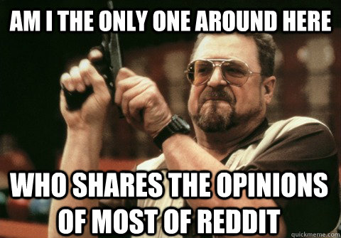 Am I the only one around here Who shares the opinions of most of reddit - Am I the only one around here Who shares the opinions of most of reddit  Am I the only one