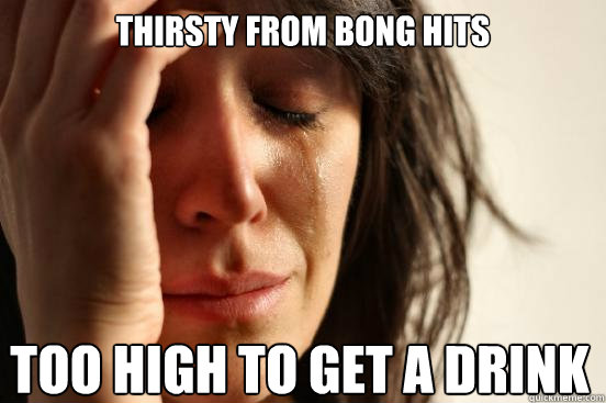 Thirsty from bong hits too high to get a drink  First World Problems