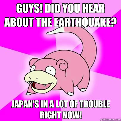 Guys! Did you hear about the Earthquake? Japan's in a lot of trouble right now!  Slowpoke