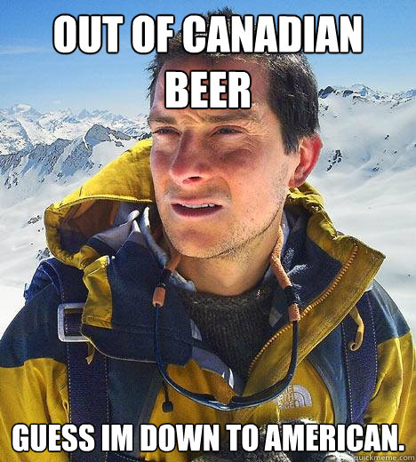 Out of canadian beer Guess im down to american. - Out of canadian beer Guess im down to american.  Bear Grylls