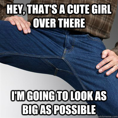 Hey, that's a cute girl over there I'm going to look as big as possible  Scumbag Penis