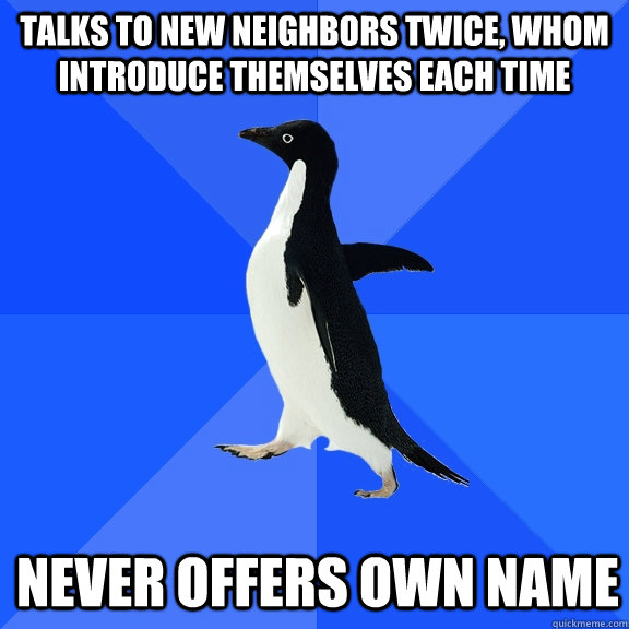 Talks to new neighbors twice, whom introduce themselves each time Never offers own name  Socially Awkward Penguin