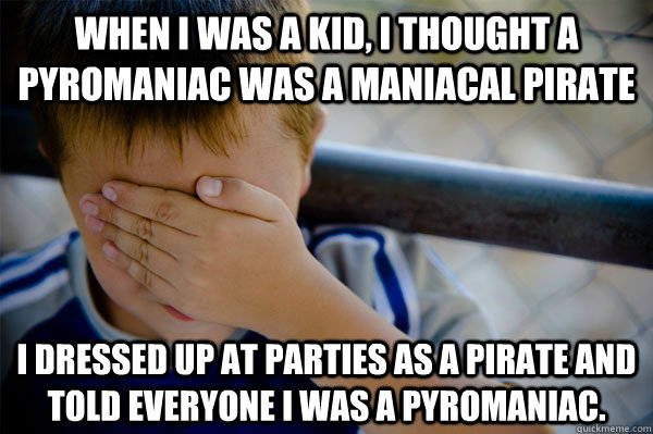 When I was a kid, I thought a pyromaniac was a maniacal pirate  I dressed up at parties as a pirate and told everyone i was a pyromaniac.  - When I was a kid, I thought a pyromaniac was a maniacal pirate  I dressed up at parties as a pirate and told everyone i was a pyromaniac.   Confession kid