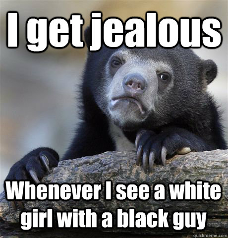 I get jealous  Whenever I see a white girl with a black guy - I get jealous  Whenever I see a white girl with a black guy  Confession Bear