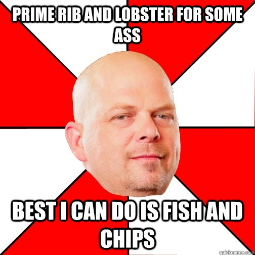 Prime rib and lobster for some ass Best I can do is Fish and chips  Pawn Star