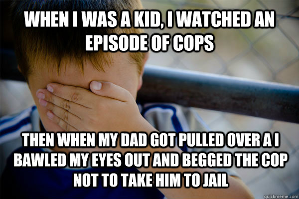 When i was a kid, I watched an episode of cops Then when my dad got pulled over a i bawled my eyes out and begged the cop not to take him to jail  Confession kid
