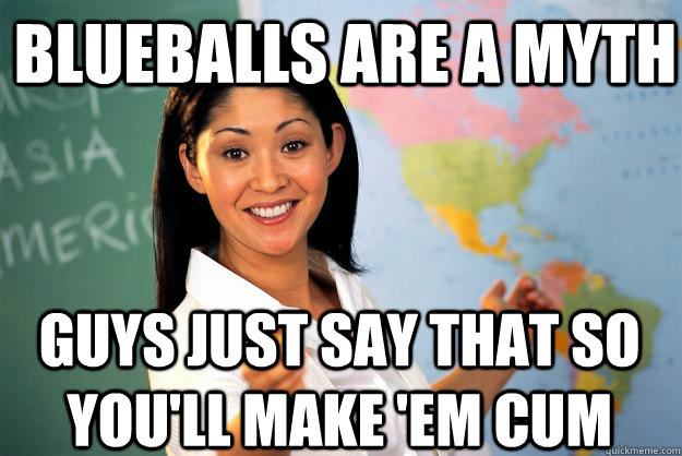 Blueballs are a myth Guys just say that so you'll make 'em cum  Unhelpful High School Teacher